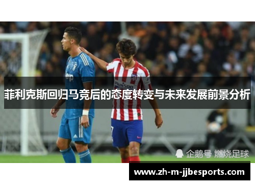 菲利克斯回归马竞后的态度转变与未来发展前景分析 菲利克斯回归马竞后的态度转变与未来发展前景分析