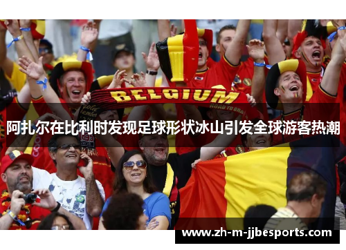 阿扎尔在比利时发现足球形状冰山引发全球游客热潮